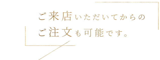 ご来店いただいてからの
          ご注文も可能です。